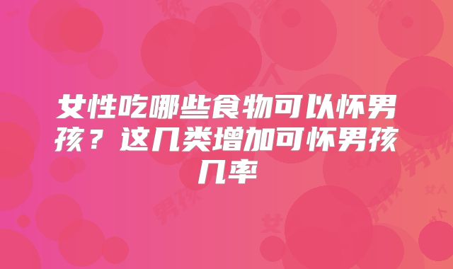 女性吃哪些食物可以怀男孩?这几类增加可怀男孩几率