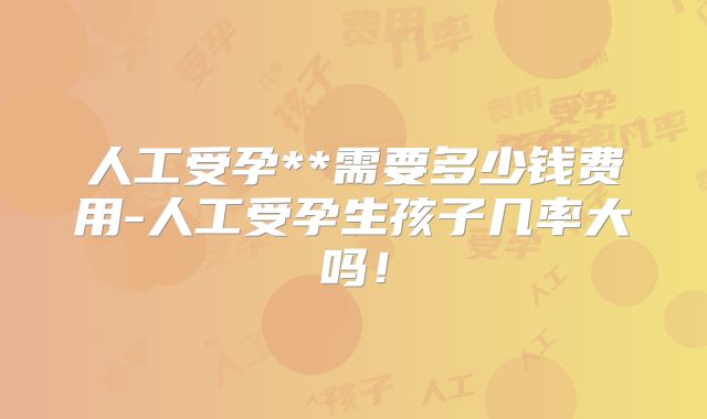 人工受孕**需要多少钱费用-人工受孕生孩子几率大吗!