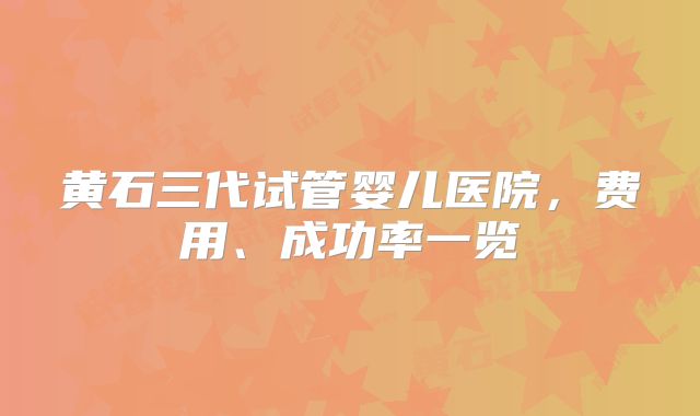 黄石三代试管婴儿医院，费用、成功率一览