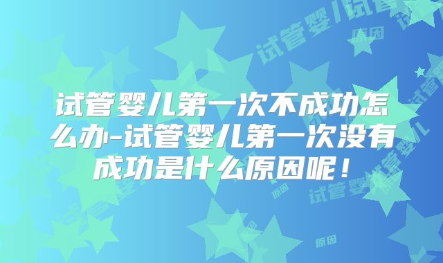 试管婴儿第一次不成功怎么办-试管婴儿第一次没有成功是什么原因呢!