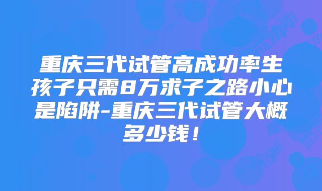 重庆三代试管高成功率生孩子只需8万求子之路小心是陷阱-重庆三代试管大概多少钱！