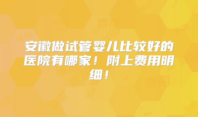 安徽做试管婴儿比较好的医院有哪家！附上费用明细！