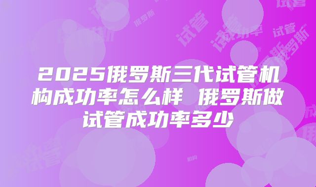 2025俄罗斯三代试管机构成功率怎么样 俄罗斯做试管成功率多少