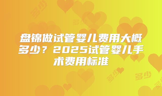 盘锦做试管婴儿费用大概多少?2025试管婴儿手术费用标准