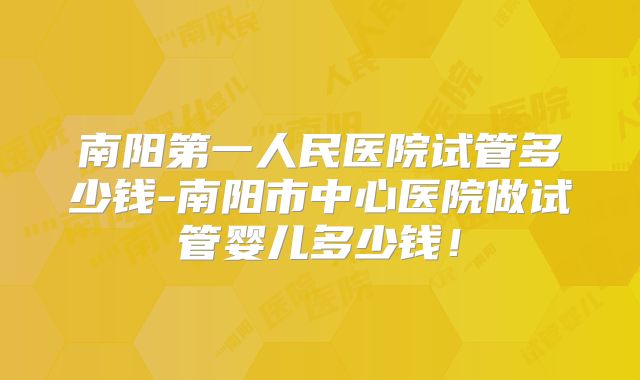 南阳第一人民医院试管多少钱-南阳市中心医院做试管婴儿多少钱!