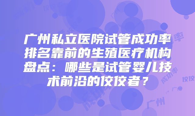 广州私立医院试管成功率排名靠前的生殖医疗机构盘点：哪些是试管婴儿技术前沿的佼佼者？