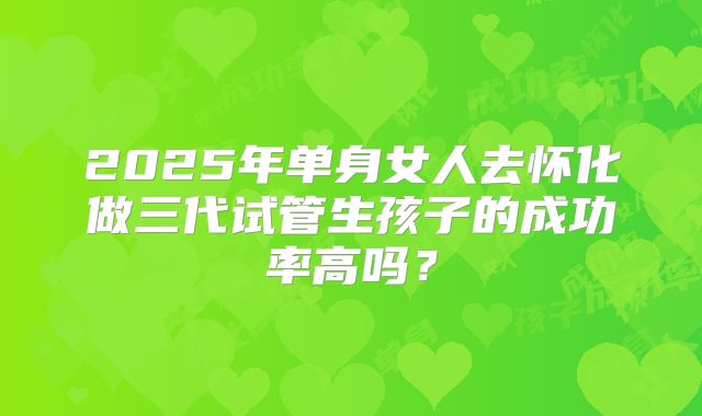 2025年单身女人去怀化做三代试管生孩子的成功率高吗?