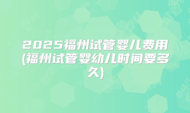 2025福州试管婴儿费用(福州试管婴幼儿时间要多久)