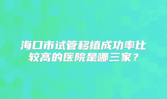 海口市试管移植成功率比较高的医院是哪三家?