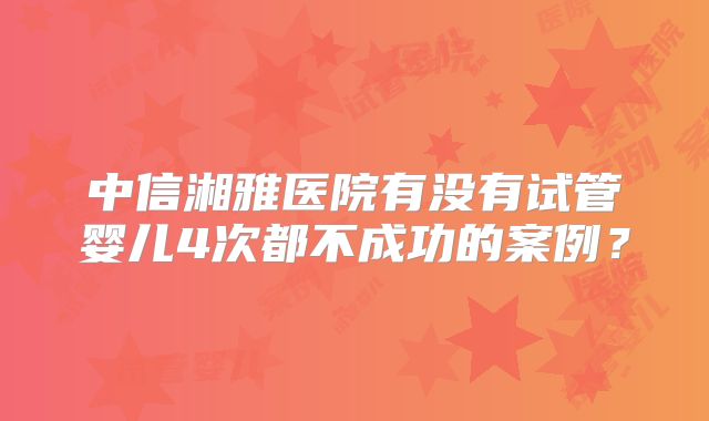 中信湘雅医院有没有试管婴儿4次都不成功的案例？