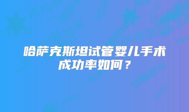 哈萨克斯坦试管婴儿手术成功率如何?