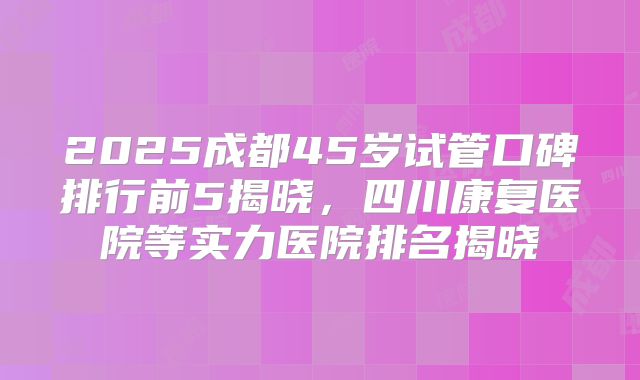 2025成都45岁试管口碑排行前5揭晓,四川康复医院等实力医院排名揭晓