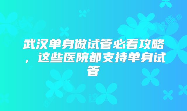 武汉单身做试管必看攻略，这些医院都支持单身试管