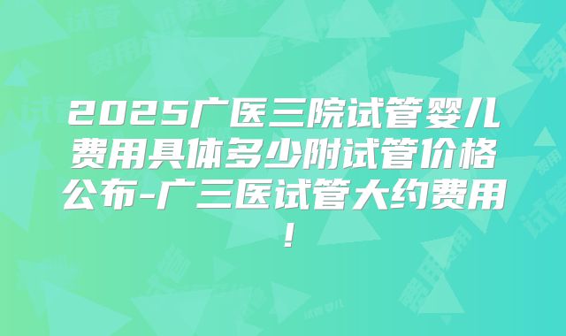2025广医三院试管婴儿费用具体多少附试管价格公布-广三医试管大约费用!