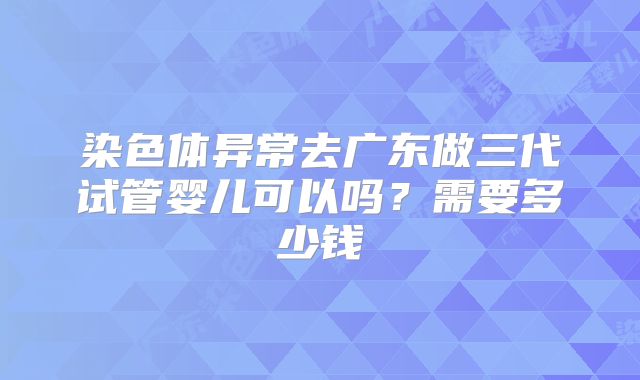 染色体异常去广东做三代试管婴儿可以吗？需要多少钱