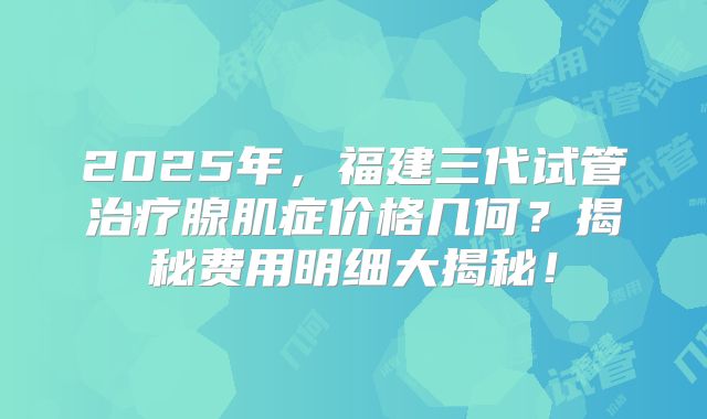 2025年，福建三代试管治疗腺肌症价格几何？揭秘费用明细大揭秘！