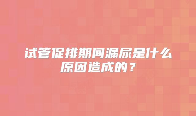 试管促排期间漏尿是什么原因造成的?