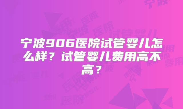 宁波906医院试管婴儿怎么样？试管婴儿费用高不高？