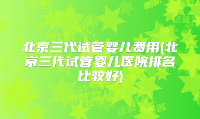 北京三代试管婴儿费用(北京三代试管婴儿医院排名比较好)