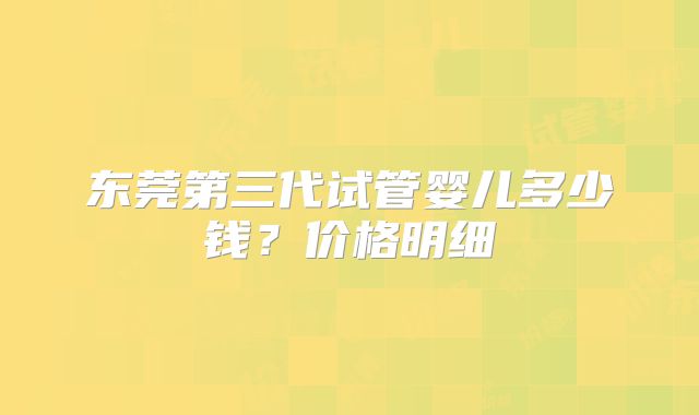 东莞第三代试管婴儿多少钱？价格明细