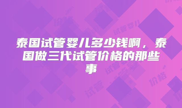 泰国试管婴儿多少钱啊，泰国做三代试管价格的那些事