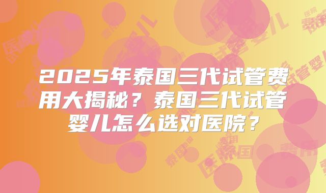 2025年泰国三代试管费用大揭秘?泰国三代试管婴儿怎么选对医院?