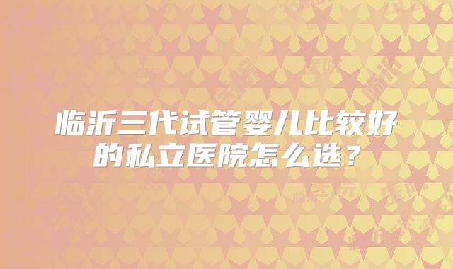 临沂三代试管婴儿比较好的私立医院怎么选？