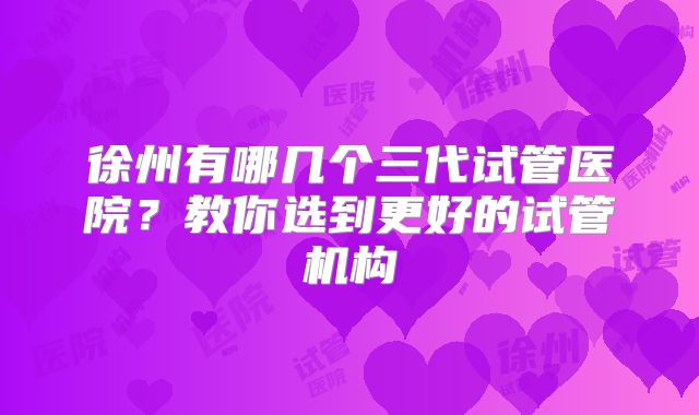 徐州有哪几个三代试管医院?教你选到更好的试管机构