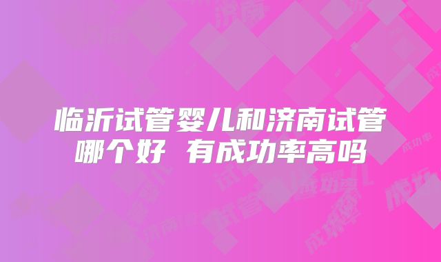 临沂试管婴儿和济南试管哪个好 有成功率高吗