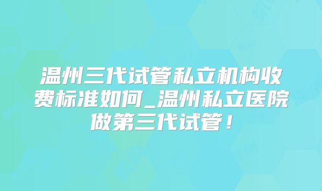 温州三代试管私立机构收费标准如何_温州私立医院做第三代试管!