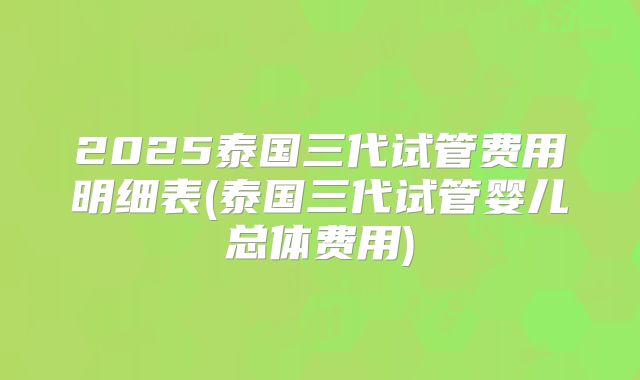 2025泰国三代试管费用明细表(泰国三代试管婴儿总体费用)
