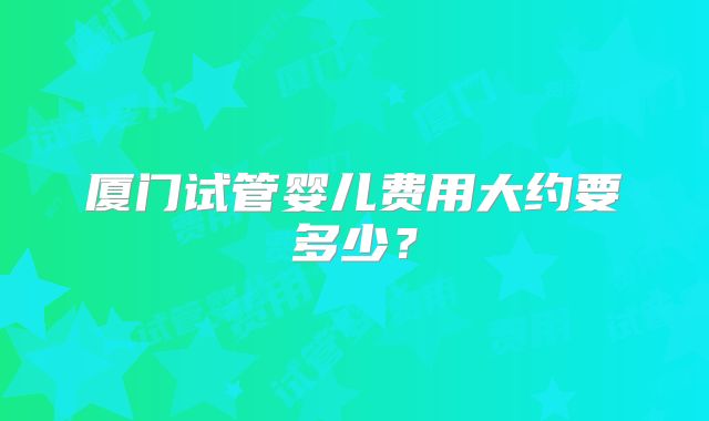厦门试管婴儿费用大约要多少?