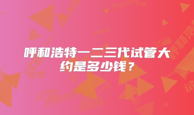 呼和浩特一二三代试管大约是多少钱?