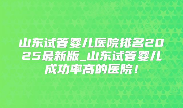 山东试管婴儿医院排名2025最新版_山东试管婴儿成功率高的医院!