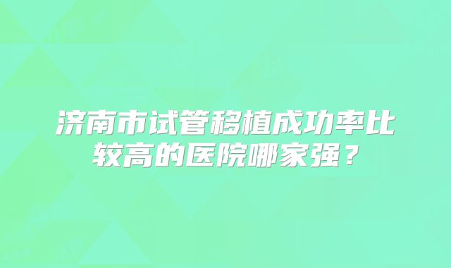 济南市试管移植成功率比较高的医院哪家强?