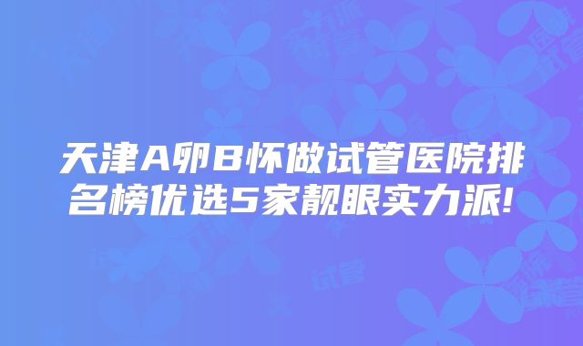 天津A卵B怀做试管医院排名榜优选5家靓眼实力派!