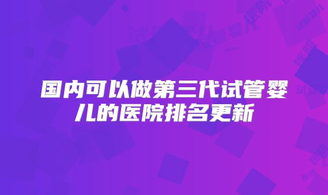 国内可以做第三代试管婴儿的医院排名更新