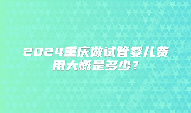 2024重庆做试管婴儿费用大概是多少？