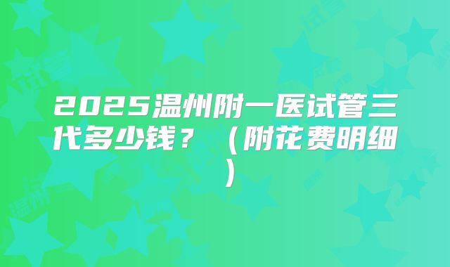 2025温州附一医试管三代多少钱?(附花费明细)