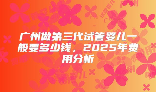 广州做第三代试管婴儿一般要多少钱,2025年费用分析