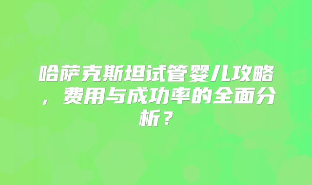 哈萨克斯坦试管婴儿攻略,费用与成功率的全面分析?