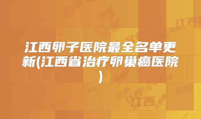 江西卵子医院最全名单更新(江西省治疗卵巢癌医院)