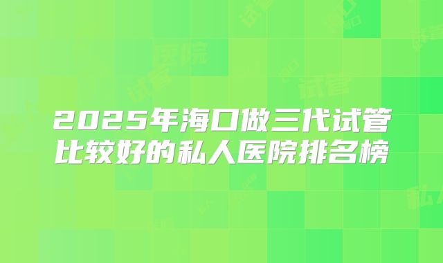 2025年海口做三代试管比较好的私人医院排名榜