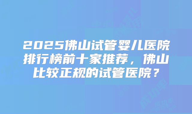 2025佛山试管婴儿医院排行榜前十家推荐,佛山比较正规的试管医院?