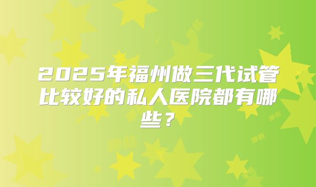 2025年福州做三代试管比较好的私人医院都有哪些？