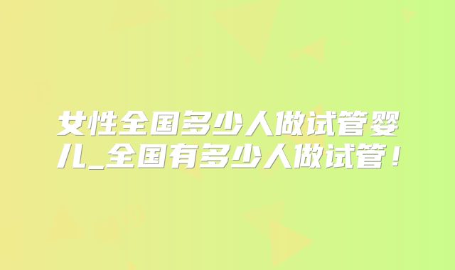 女性全国多少人做试管婴儿_全国有多少人做试管！