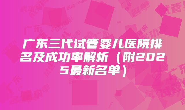 广东三代试管婴儿医院排名及成功率解析（附2025最新名单）