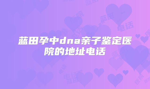 蓝田孕中dna亲子鉴定医院的地址电话