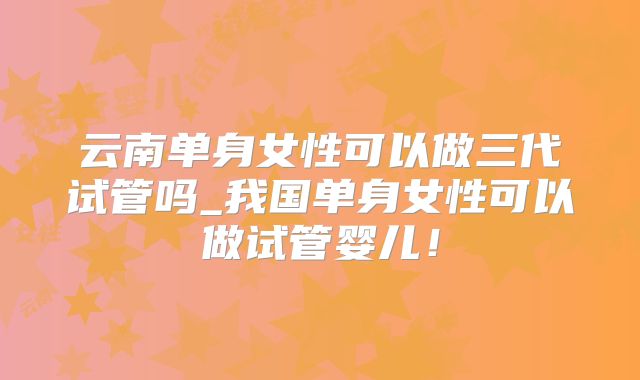 云南单身女性可以做三代试管吗_我国单身女性可以做试管婴儿!
