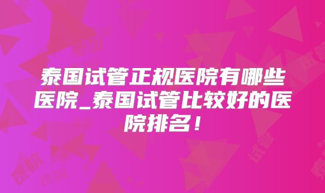 泰国试管正规医院有哪些医院_泰国试管比较好的医院排名！